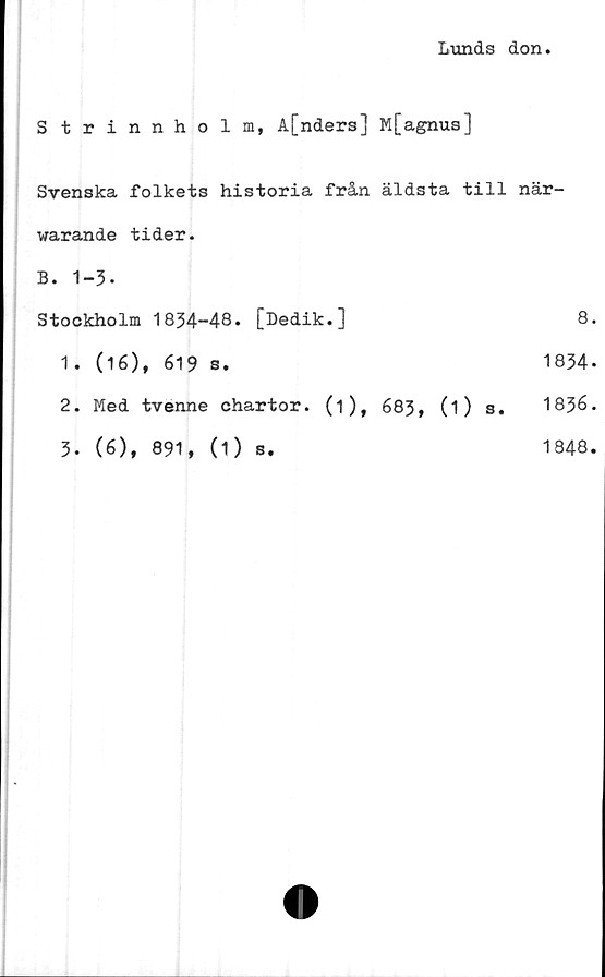  ﻿Lunds don.
Strinnholm, A[nders] M[agnus]
Svenska folkets historia från äldsta till när-
warande tider.
B. 1-3-
Stockholm 1834-48.	[Dedik.]	8.
1.	(16), 619 s.	1834-
2.	Med tvenne chartor. (i), 683, (i) s. 1836.
3.	(6), 891, (1)	s.	1848.